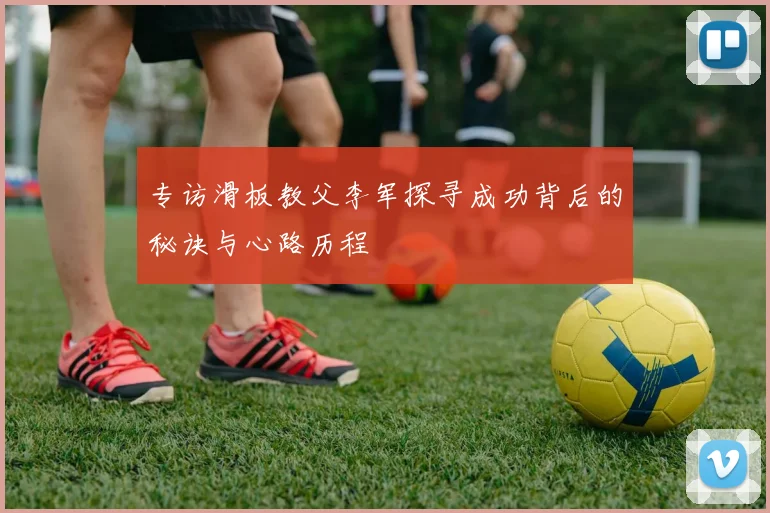 专访滑板教父李军探寻成功背后的秘诀与心路历程