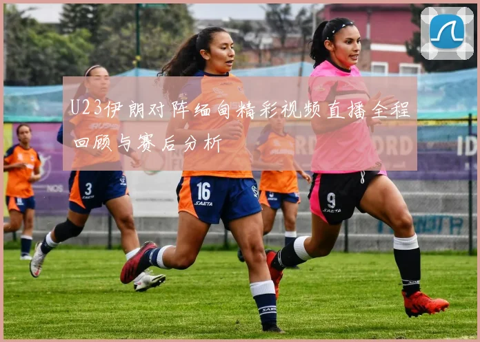 U23伊朗对阵缅甸精彩视频直播全程回顾与赛后分析