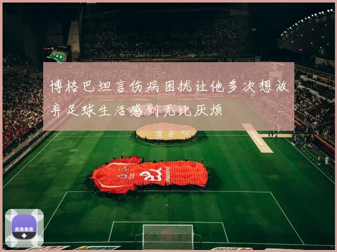 博格巴坦言伤病困扰让他多次想放弃足球生活感到无比厌烦