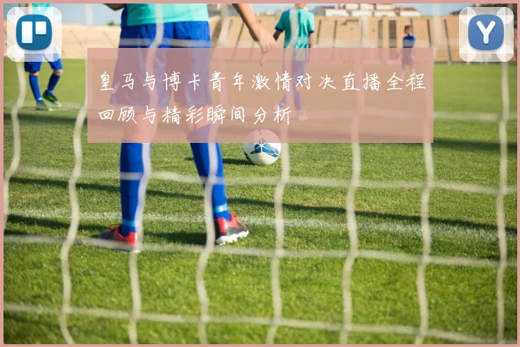 皇马与博卡青年激情对决直播全程回顾与精彩瞬间分析