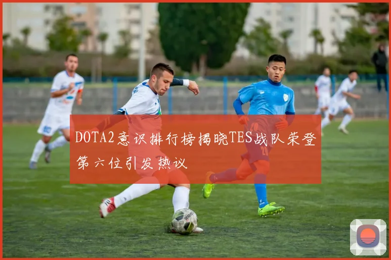 DOTA2意识排行榜揭晓TES战队荣登第六位引发热议