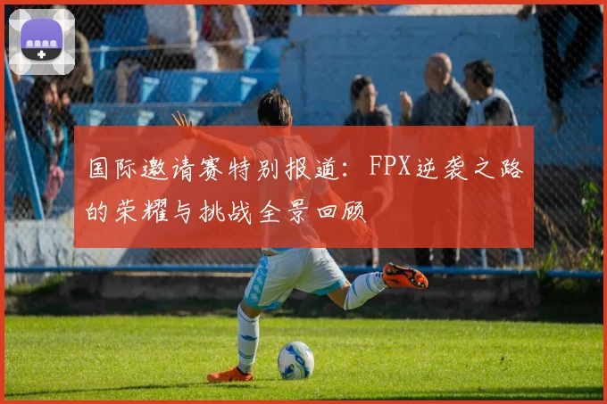 国际邀请赛特别报道：FPX逆袭之路的荣耀与挑战全景回顾