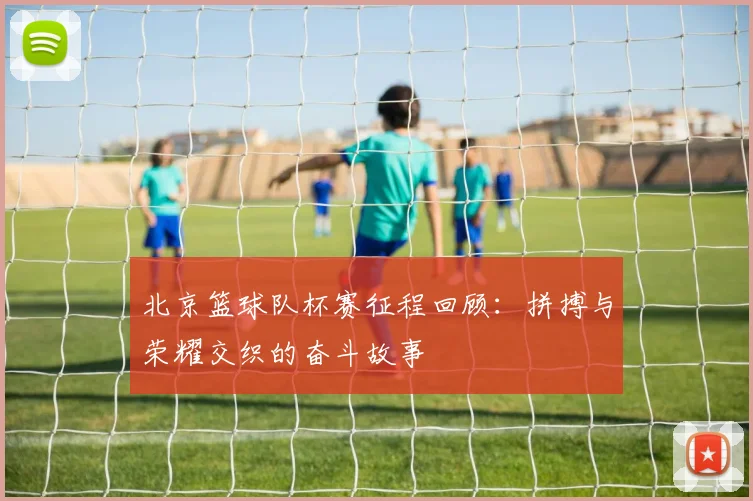 北京篮球队杯赛征程回顾：拼搏与荣耀交织的奋斗故事